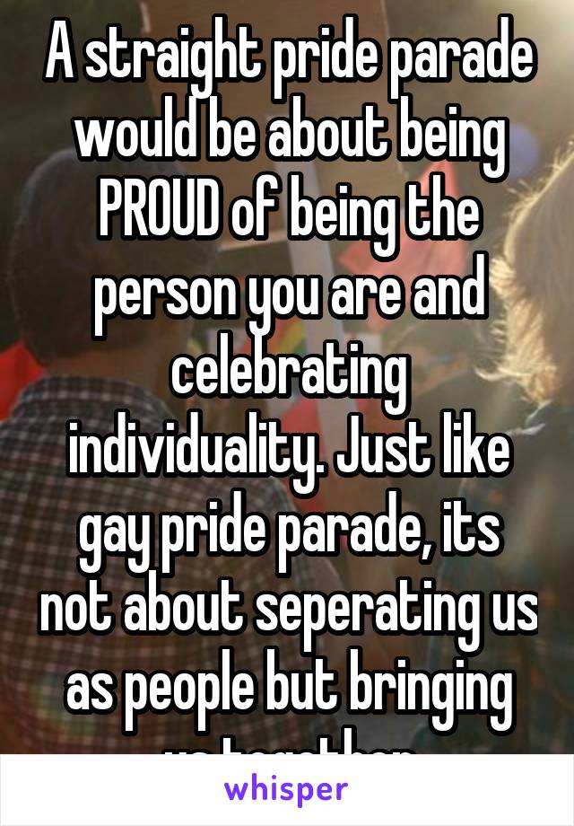 A straight pride parade would be about being PROUD of being the person you are and celebrating individuality. Just like gay pride parade, its not about seperating us as people but bringing us together