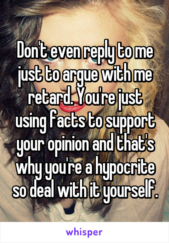 Don't even reply to me just to argue with me retard. You're just using facts to support your opinion and that's why you're a hypocrite so deal with it yourself.