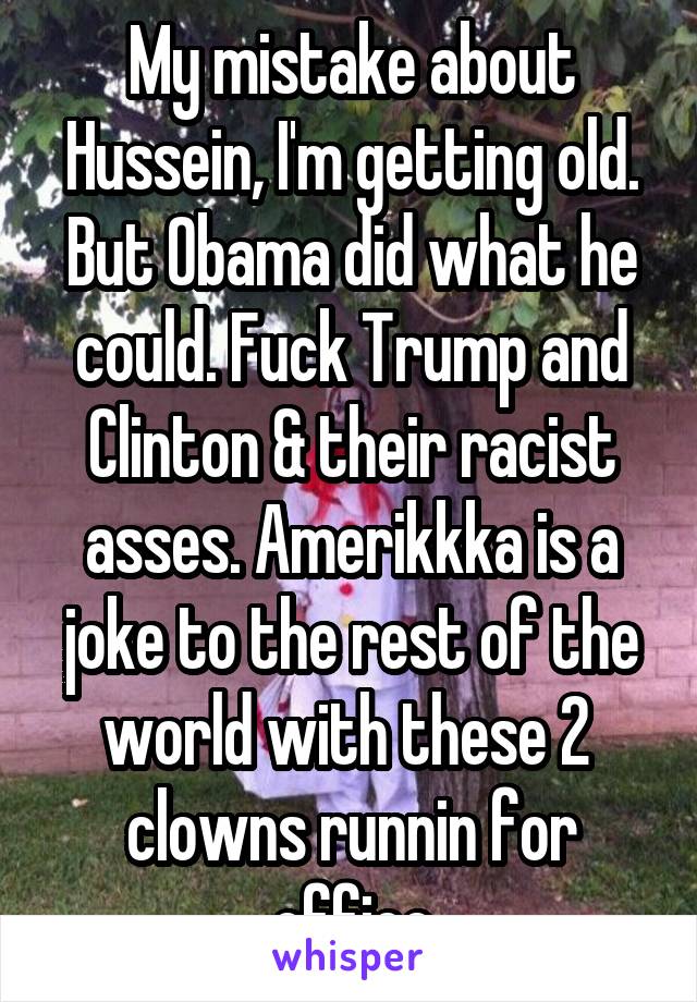 My mistake about Hussein, I'm getting old. But Obama did what he could. Fuck Trump and Clinton & their racist asses. Amerikkka is a joke to the rest of the world with these 2  clowns runnin for office