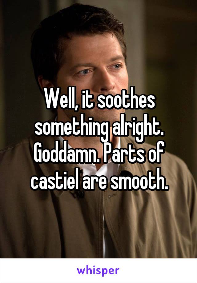 Well, it soothes something alright. Goddamn. Parts of castiel are smooth.