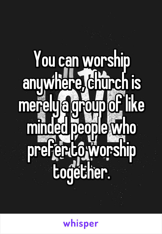 You can worship anywhere, church is merely a group of like minded people who prefer to worship together.