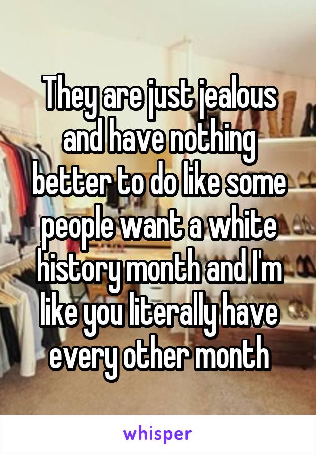 They are just jealous and have nothing better to do like some people want a white history month and I'm like you literally have every other month