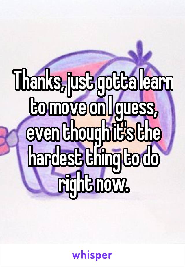 Thanks, just gotta learn to move on I guess, even though it's the hardest thing to do right now.