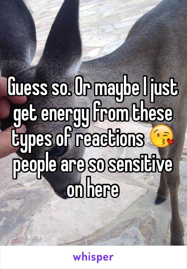 Guess so. Or maybe I just get energy from these types of reactions 😘 people are so sensitive on here 