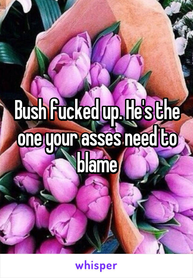 Bush fucked up. He's the one your asses need to blame