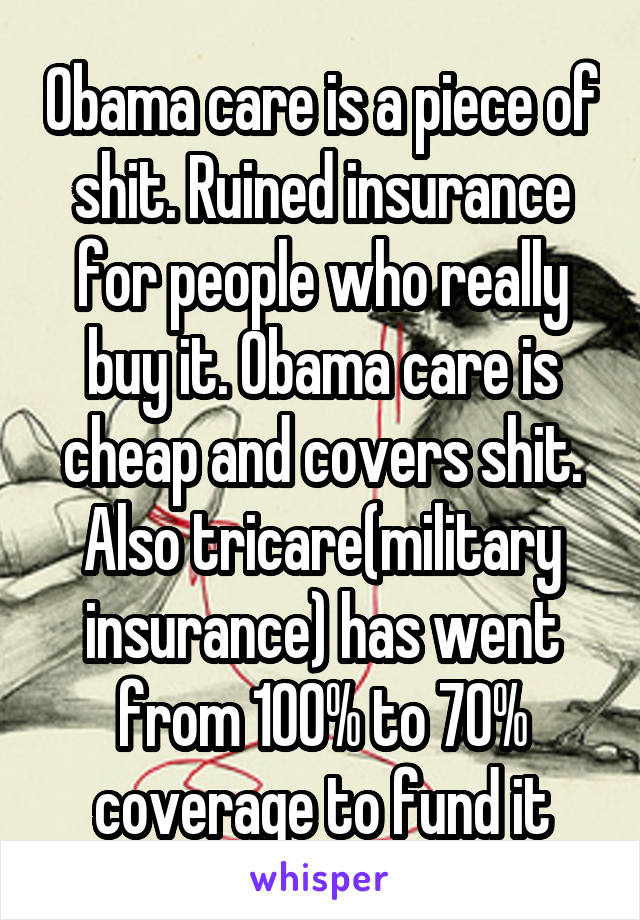 Obama care is a piece of shit. Ruined insurance for people who really buy it. Obama care is cheap and covers shit. Also tricare(military insurance) has went from 100% to 70% coverage to fund it