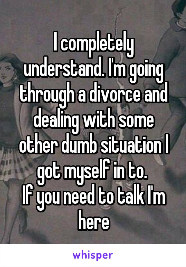 I completely understand. I'm going through a divorce and dealing with some other dumb situation I got myself in to. 
If you need to talk I'm here