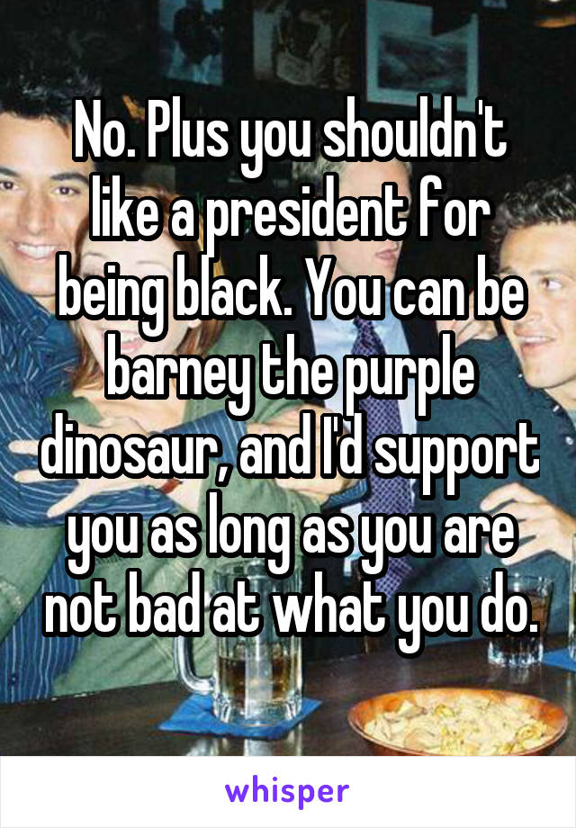 No. Plus you shouldn't like a president for being black. You can be barney the purple dinosaur, and I'd support you as long as you are not bad at what you do.
