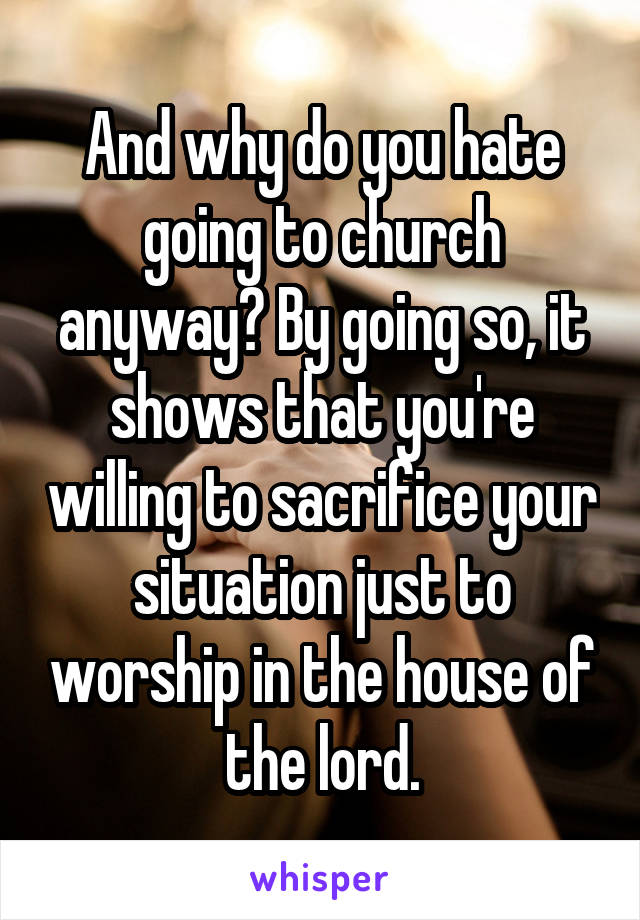 And why do you hate going to church anyway? By going so, it shows that you're willing to sacrifice your situation just to worship in the house of the lord.