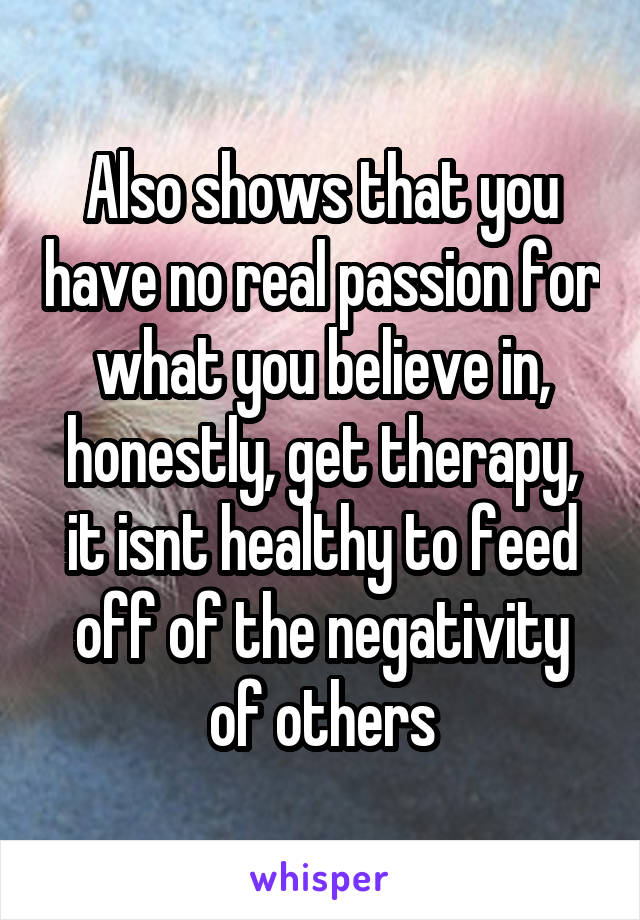 Also shows that you have no real passion for what you believe in, honestly, get therapy, it isnt healthy to feed off of the negativity of others