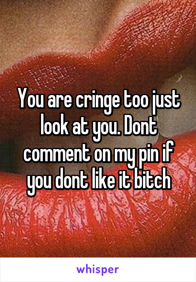 You are cringe too just look at you. Dont comment on my pin if you dont like it bitch