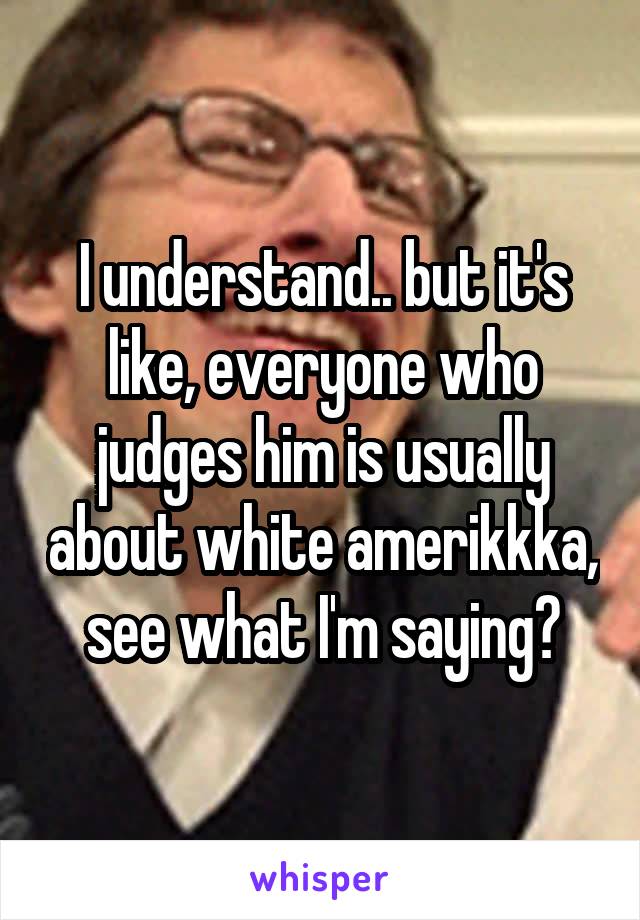 I understand.. but it's like, everyone who judges him is usually about white amerikkka, see what I'm saying?