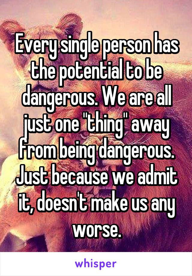 Every single person has the potential to be dangerous. We are all just one "thing" away from being dangerous. Just because we admit it, doesn't make us any worse.
