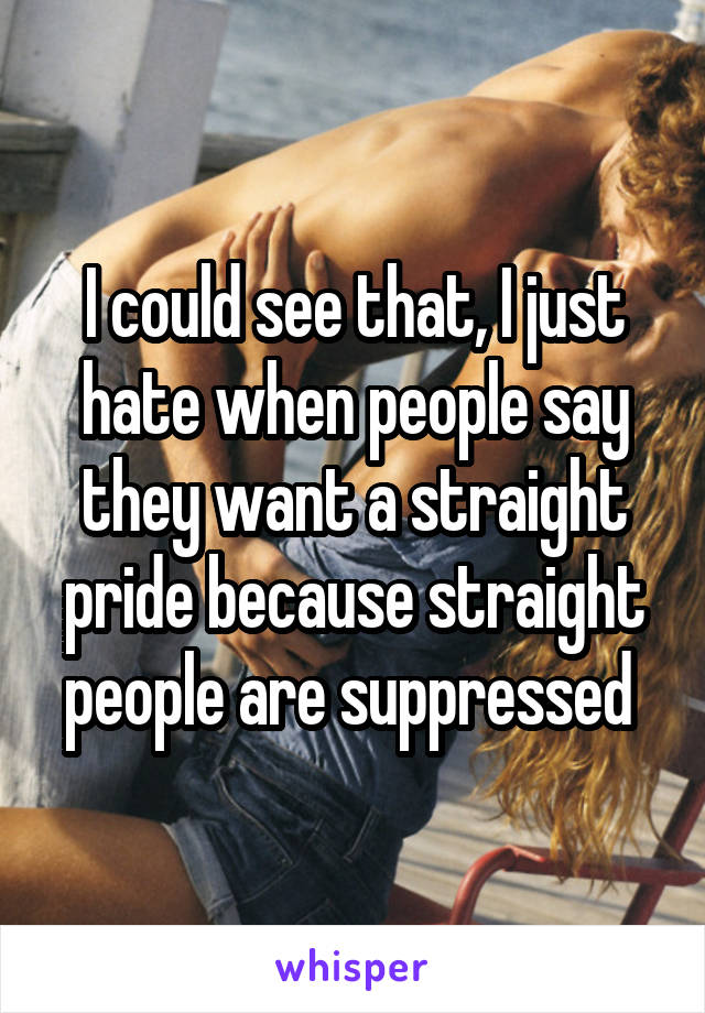 I could see that, I just hate when people say they want a straight pride because straight people are suppressed 