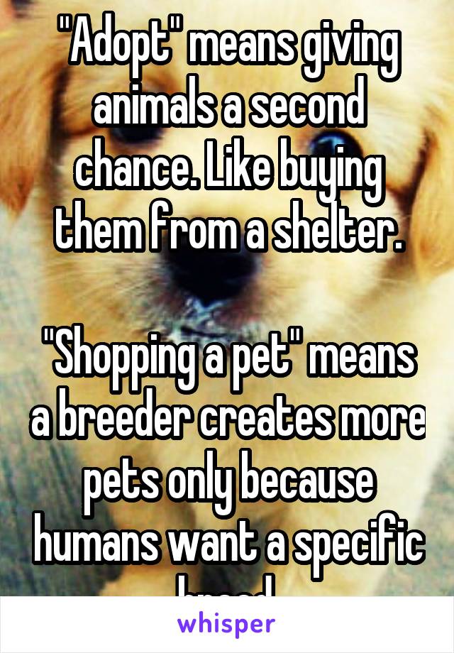 "Adopt" means giving animals a second chance. Like buying them from a shelter.

"Shopping a pet" means a breeder creates more pets only because humans want a specific breed.