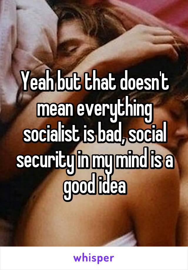 Yeah but that doesn't mean everything socialist is bad, social security in my mind is a good idea