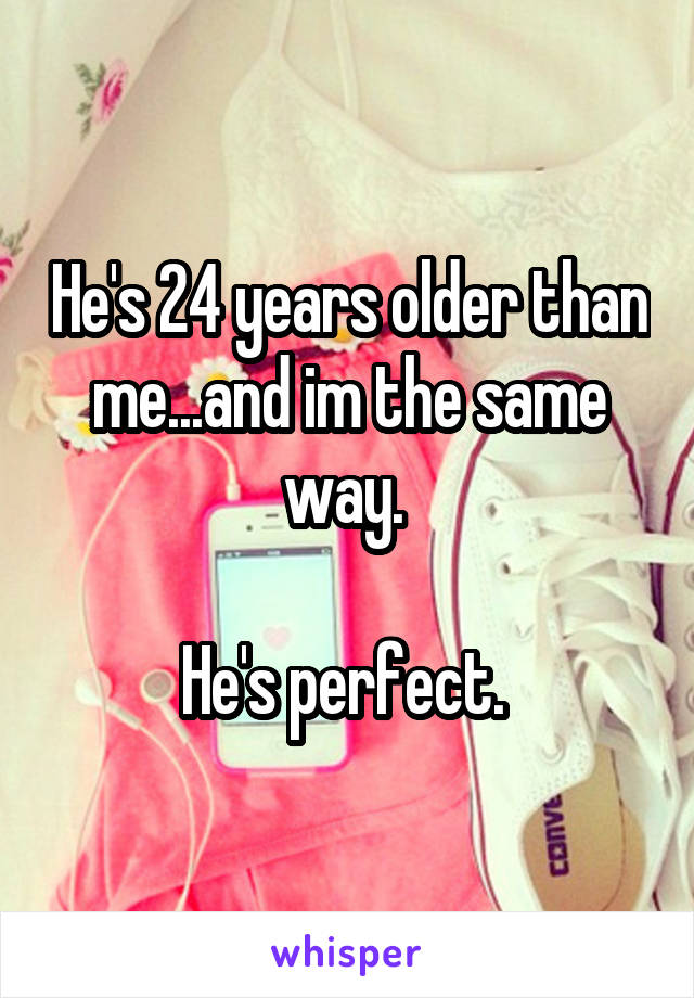 He's 24 years older than me...and im the same way. 

He's perfect. 