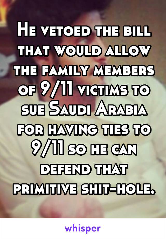 He vetoed the bill that would allow the family members of 9/11 victims to sue Saudi Arabia for having ties to 9/11 so he can defend that primitive shit-hole. 