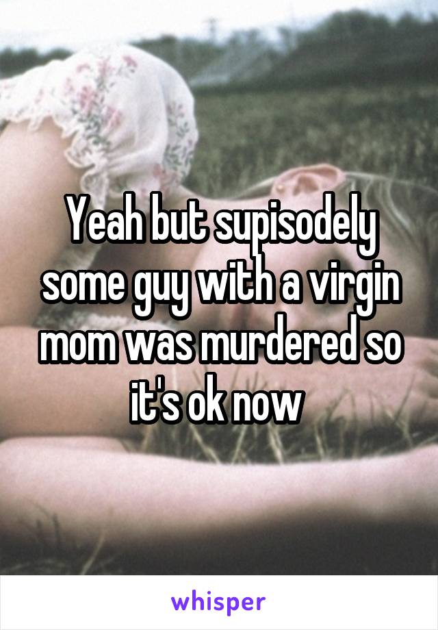 Yeah but supisodely some guy with a virgin mom was murdered so it's ok now 