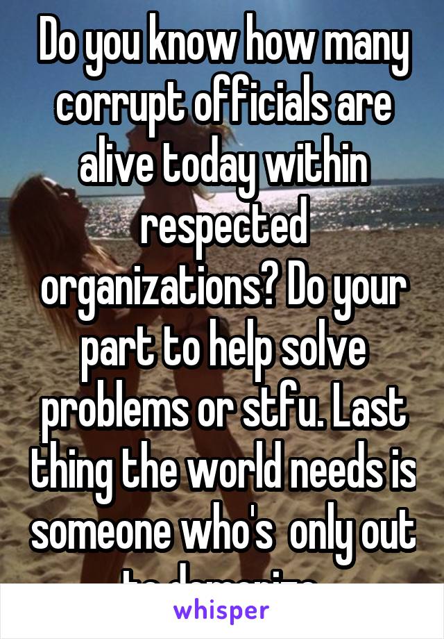 Do you know how many corrupt officials are alive today within respected organizations? Do your part to help solve problems or stfu. Last thing the world needs is someone who's  only out to demonize.