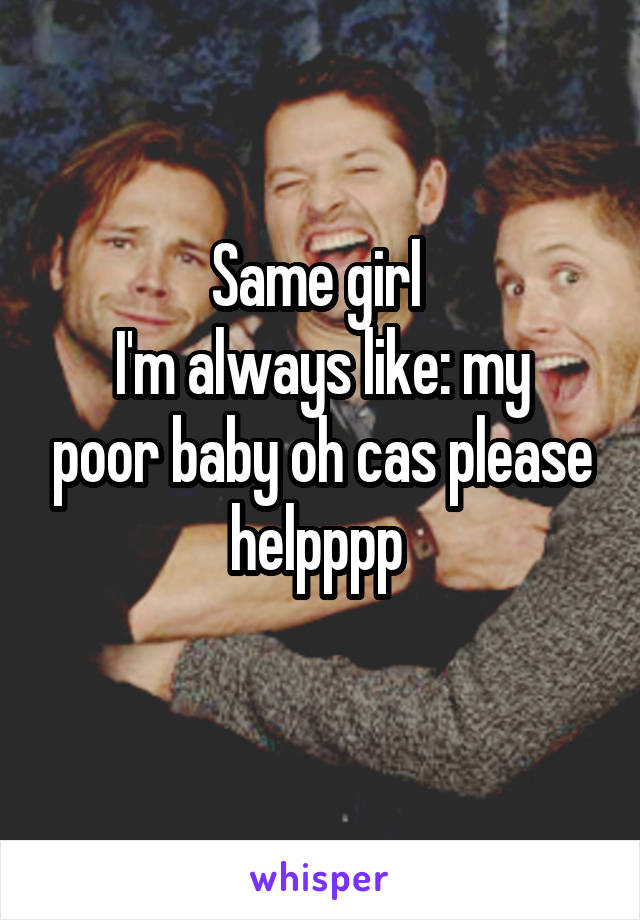 Same girl 
I'm always like: my poor baby oh cas please helpppp 
