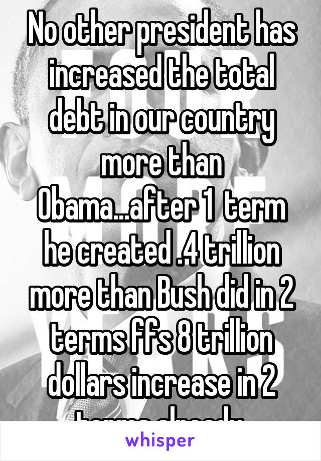 No other president has increased the total debt in our country more than Obama...after 1  term he created .4 trillion more than Bush did in 2 terms ffs 8 trillion dollars increase in 2 terms already 