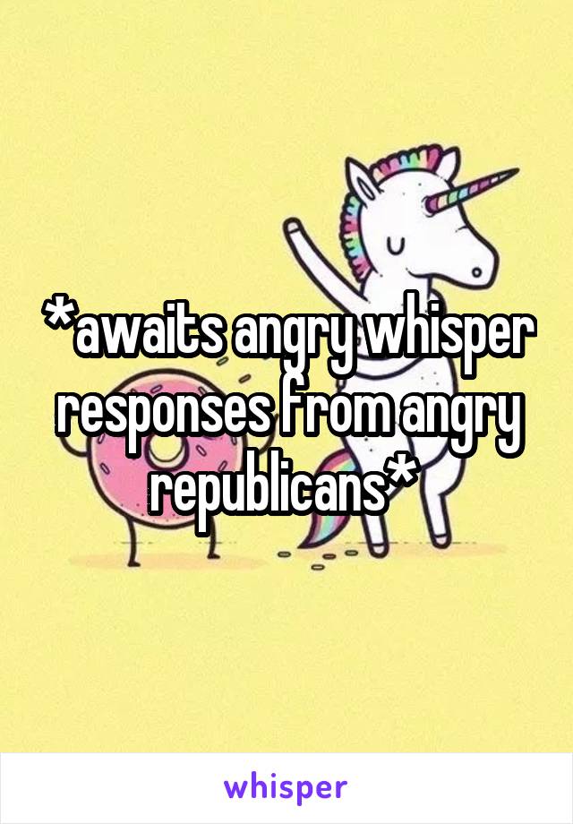 *awaits angry whisper responses from angry republicans* 