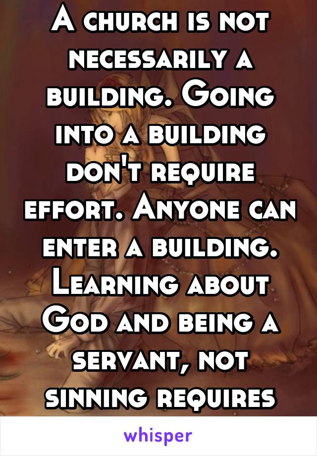 A church is not necessarily a building. Going into a building don't require effort. Anyone can enter a building. Learning about God and being a servant, not sinning requires enormous effort. 