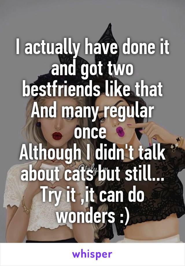 I actually have done it and got two bestfriends like that
And many regular once 
Although I didn't talk about cats but still...
Try it ,it can do wonders :)