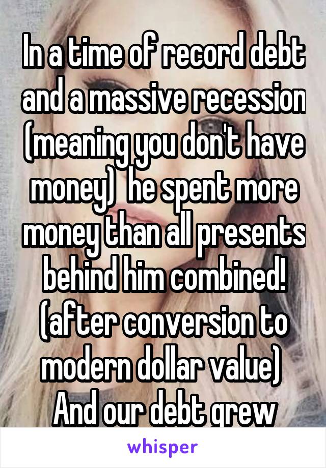 In a time of record debt and a massive recession (meaning you don't have money)  he spent more money than all presents behind him combined! (after conversion to modern dollar value) 
And our debt grew