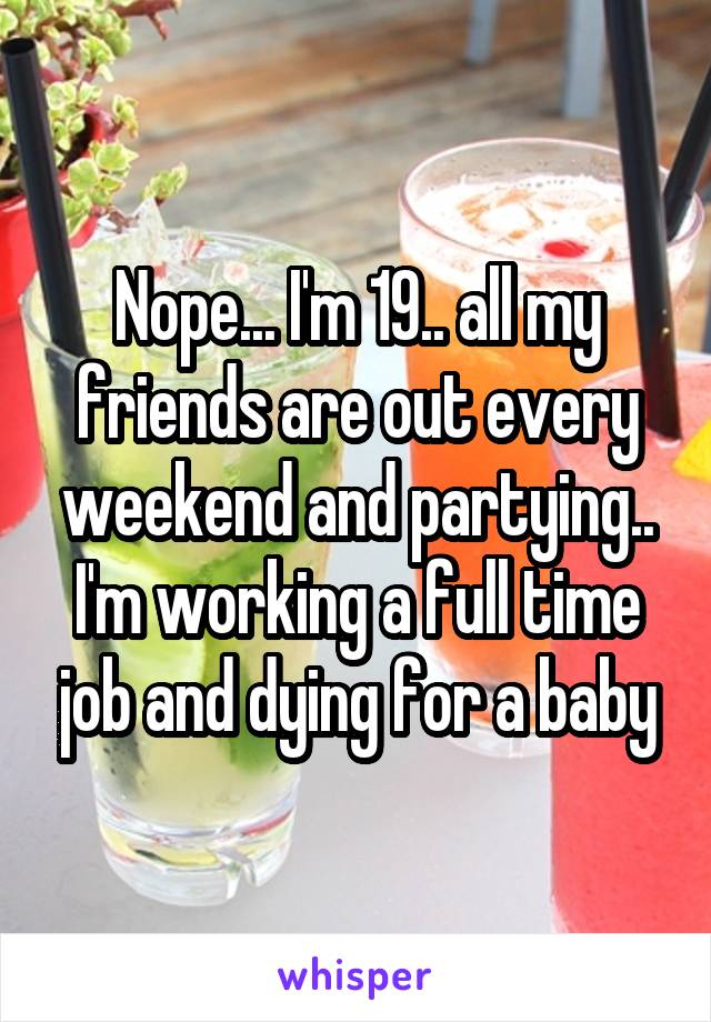 Nope... I'm 19.. all my friends are out every weekend and partying.. I'm working a full time job and dying for a baby