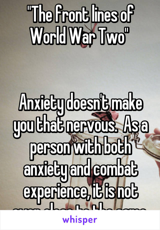 "The front lines of World War Two" 


Anxiety doesn't make you that nervous.  As a person with both anxiety and combat experience, it is not even close to the same.