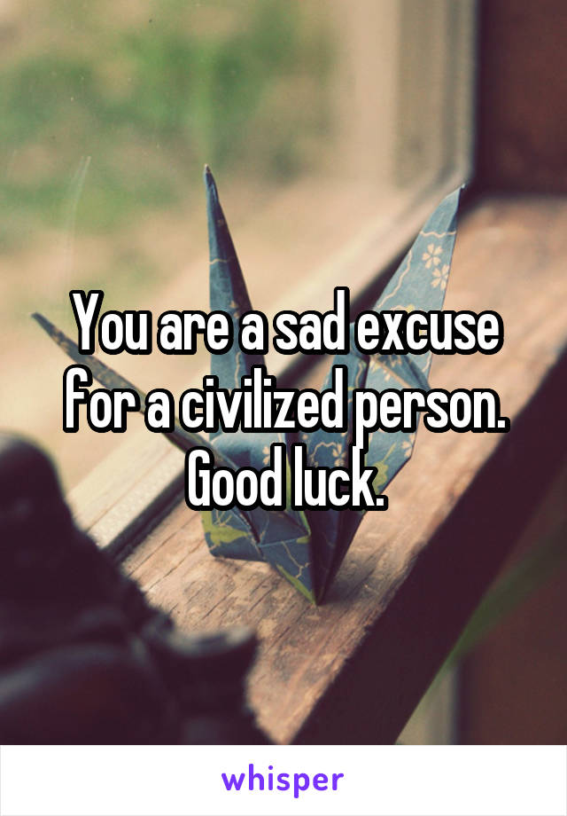 You are a sad excuse for a civilized person. Good luck.