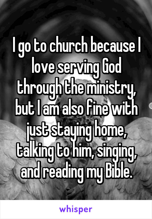 I go to church because I love serving God through the ministry, but I am also fine with just staying home, talking to him, singing, and reading my Bible.