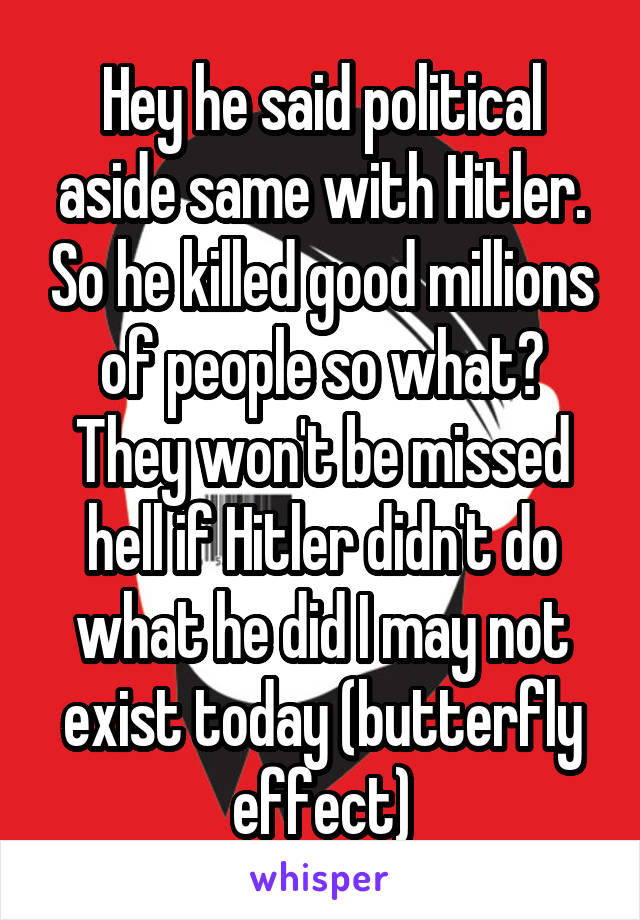 Hey he said political aside same with Hitler. So he killed good millions of people so what? They won't be missed hell if Hitler didn't do what he did I may not exist today (butterfly effect)