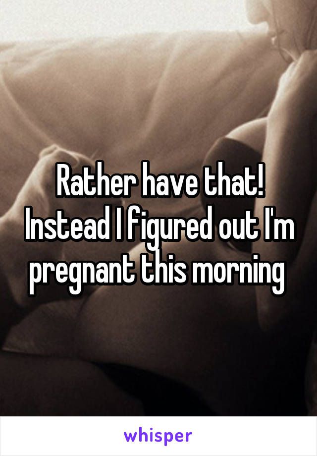 Rather have that! Instead I figured out I'm pregnant this morning 