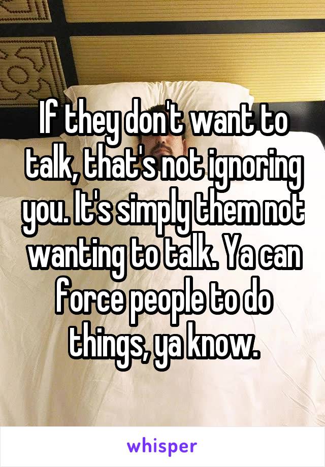 If they don't want to talk, that's not ignoring you. It's simply them not wanting to talk. Ya can force people to do things, ya know.