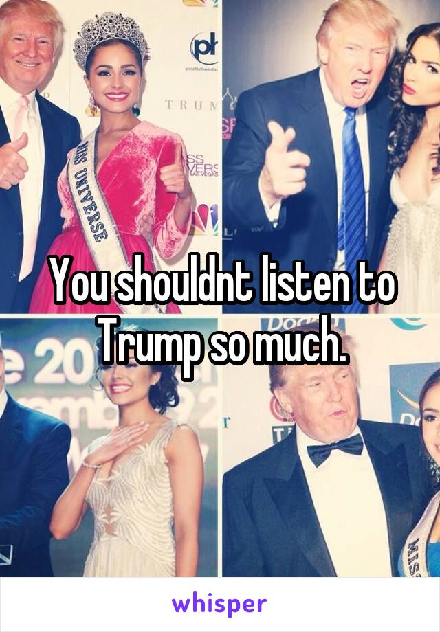 You shouldnt listen to Trump so much.