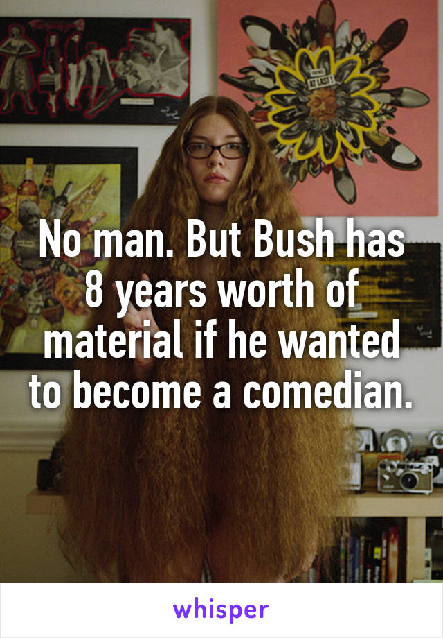No man. But Bush has 8 years worth of material if he wanted to become a comedian.