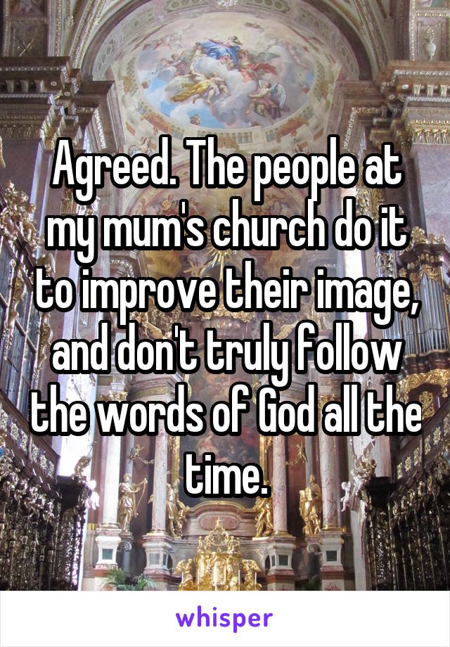 Agreed. The people at my mum's church do it to improve their image, and don't truly follow the words of God all the time.