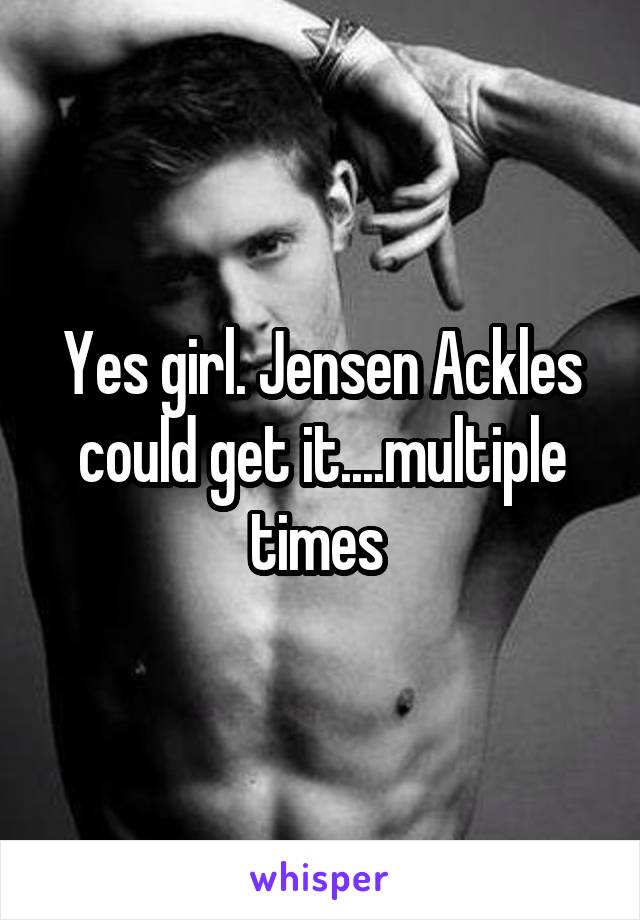 Yes girl. Jensen Ackles could get it....multiple times 