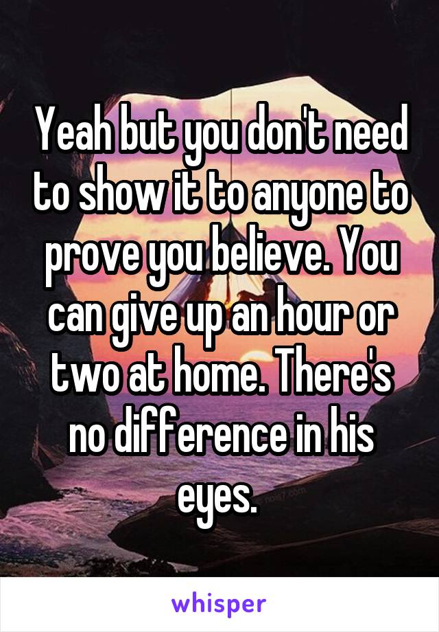 Yeah but you don't need to show it to anyone to prove you believe. You can give up an hour or two at home. There's no difference in his eyes. 