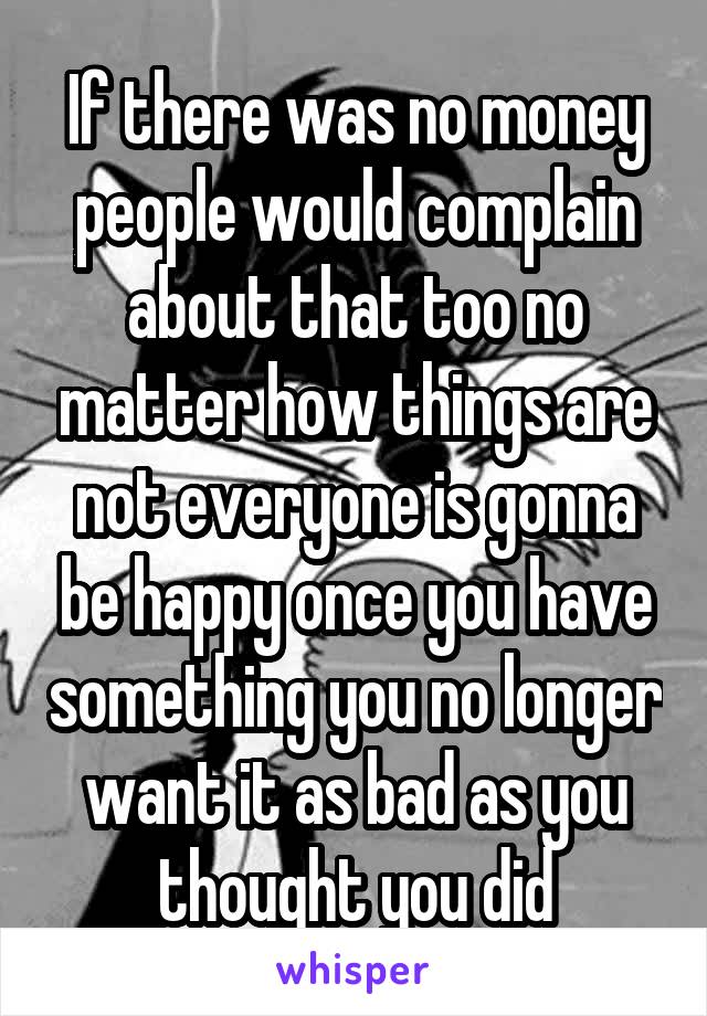 If there was no money people would complain about that too no matter how things are not everyone is gonna be happy once you have something you no longer want it as bad as you thought you did