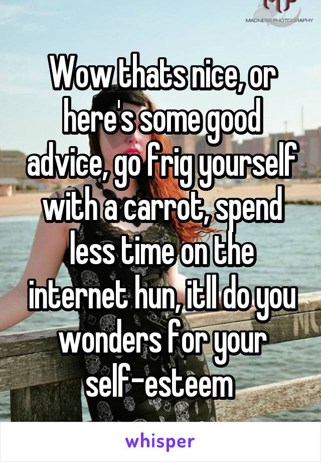 Wow thats nice, or here's some good advice, go frig yourself with a carrot, spend less time on the internet hun, itll do you wonders for your self-esteem 