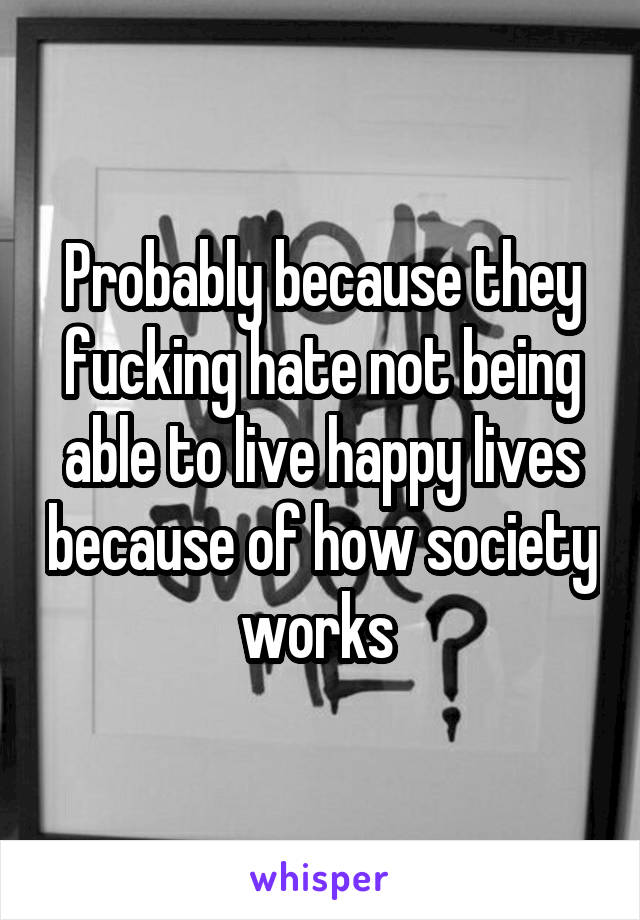 Probably because they fucking hate not being able to live happy lives because of how society works 