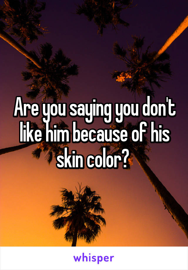 Are you saying you don't like him because of his skin color? 