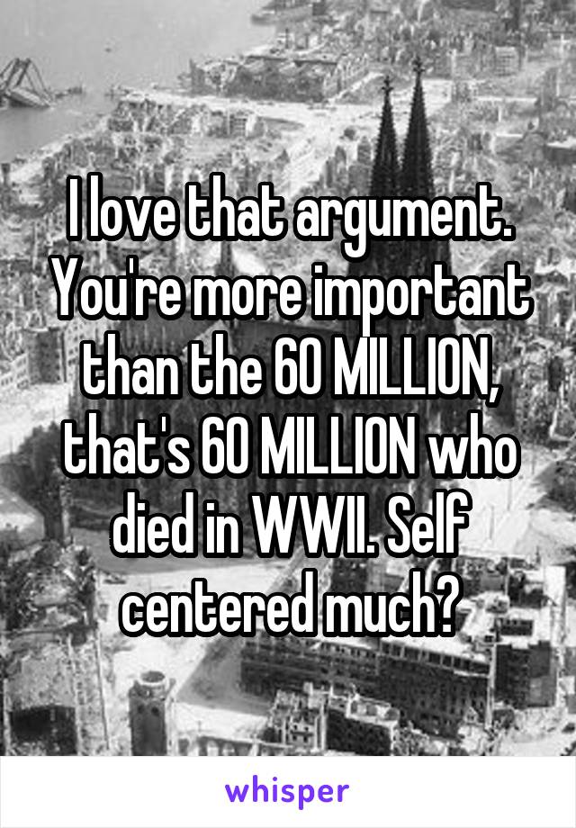 I love that argument. You're more important than the 60 MILLION, that's 60 MILLION who died in WWII. Self centered much?