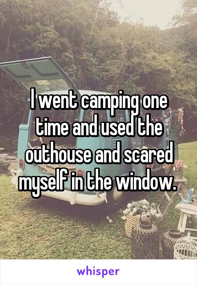 I went camping one time and used the outhouse and scared myself in the window. 