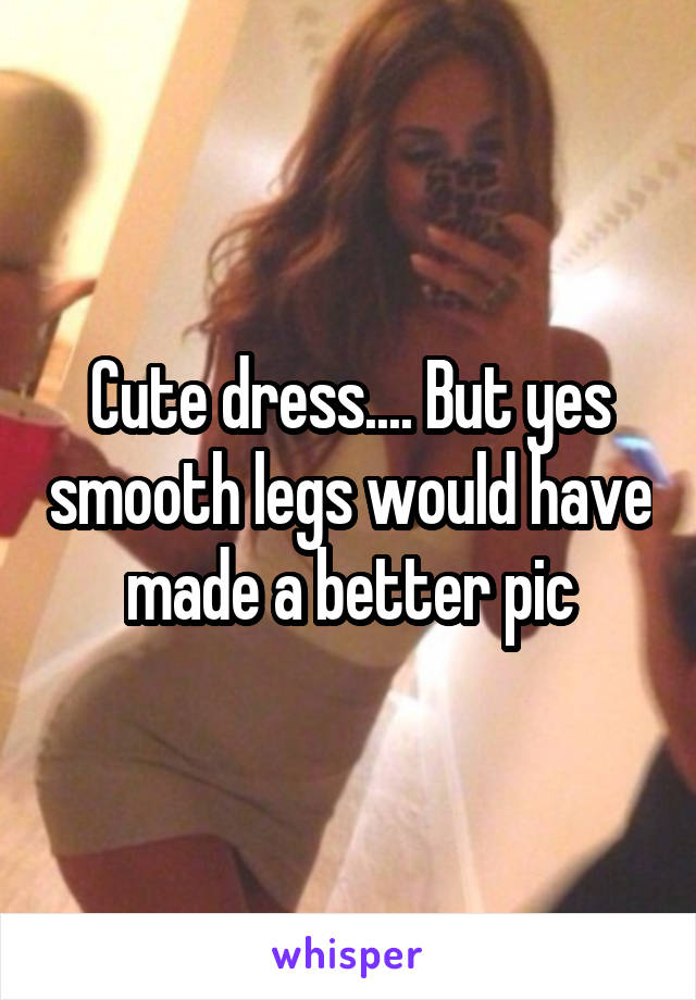 Cute dress.... But yes smooth legs would have made a better pic