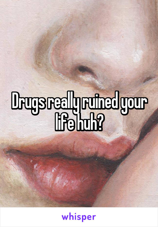 Drugs really ruined your life huh?